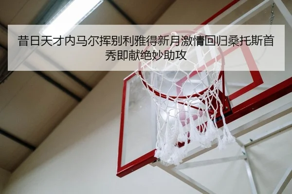 昔日天才内马尔挥别利雅得新月激情回归桑托斯首秀即献绝妙助攻